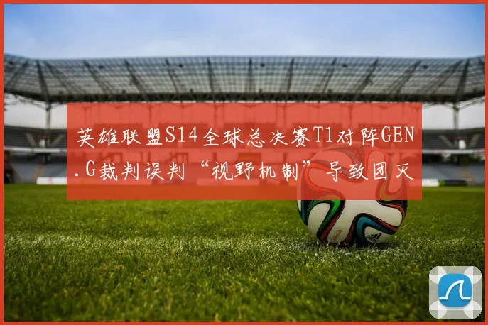 英雄联盟S14全球总决赛T1对阵GEN.G裁判误判“视野机制”导致团灭，韩网热议判罚公正性