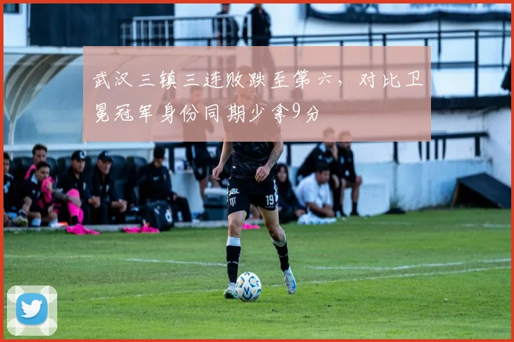 武汉三镇三连败跌至第六，对比卫冕冠军身份同期少拿9分