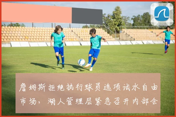 詹姆斯拒绝执行球员选项试水自由市场，湖人管理层紧急召开内部会议制定应对方案