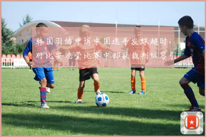 韩国羽协申诉中国选手发球超时，对比安洗莹比赛中却获裁判纵容引不满