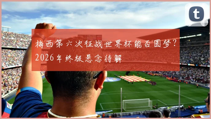 梅西第六次征战世界杯能否圆梦？2026年终极悬念待解