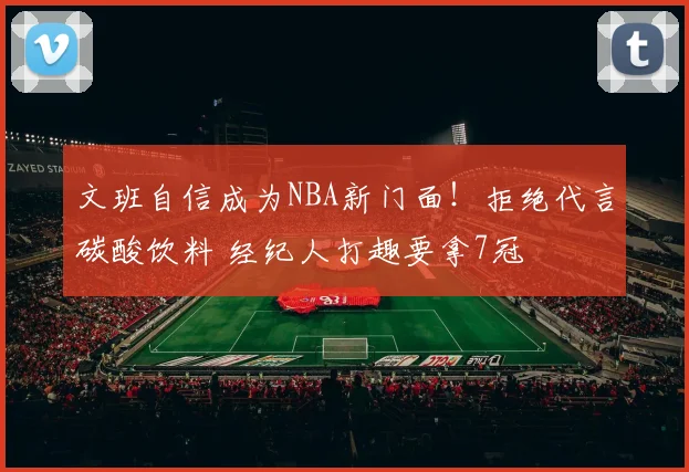文班自信成为NBA新门面！拒绝代言碳酸饮料 经纪人打趣要拿7冠